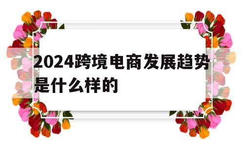 2024跨境电商发展趋势是什么样的